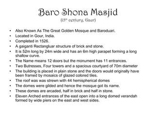 Baro Shona Masjid
(15th
century, Gaur)
• Also Known As The Great Golden Mosque and Baroduari.
• Located in Gour, India.
• Completed in 1526.
• A gaiganti Rectangluar structure of brick and stone.
• It is 52m long by 24m wide and has an 6m high parapet forming a long
shallow curve.
• The Name means 12 doors but the monument has 11 entrances.
• Two Butresses, Four towers and a spacious courtyard of 70m diameter
• The building is placed in plain stone and the doors would originally have
been framed by mosaics of glazed colored tiles.
• The roof was was strewn with 44 hemispherical domes
• The domes were gilded and hence the mosque got its name.
• These domes are arcaded, half in brick and half in stone.
• Eleven Arched entrances of the east open into a long domed verandah
formed by wide piers on the east and west sides.
 