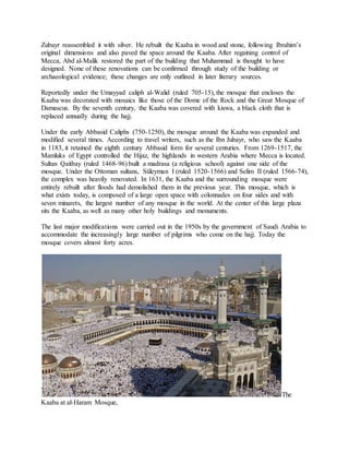 Zubayr reassembled it with silver. He rebuilt the Kaaba in wood and stone, following Ibrahim’s
original dimensions and also paved the space around the Kaaba. After regaining control of
Mecca, Abd al-Malik restored the part of the building that Muhammad is thought to have
designed. None of these renovations can be confirmed through study of the building or
archaeological evidence; these changes are only outlined in later literary sources.
Reportedly under the Umayyad caliph al-Walid (ruled 705-15), the mosque that encloses the
Kaaba was decorated with mosaics like those of the Dome of the Rock and the Great Mosque of
Damascus. By the seventh century, the Kaaba was covered with kiswa, a black cloth that is
replaced annually during the hajj.
Under the early Abbasid Caliphs (750-1250), the mosque around the Kaaba was expanded and
modified several times. According to travel writers, such as the Ibn Jubayr, who saw the Kaaba
in 1183, it retained the eighth century Abbasid form for several centuries. From 1269-1517, the
Mamluks of Egypt controlled the Hijaz, the highlands in western Arabia where Mecca is located.
Sultan Qaitbay (ruled 1468-96) built a madrasa (a religious school) against one side of the
mosque. Under the Ottoman sultans, Süleyman I (ruled 1520-1566) and Selim II (ruled 1566-74),
the complex was heavily renovated. In 1631, the Kaaba and the surrounding mosque were
entirely rebuilt after floods had demolished them in the previous year. This mosque, which is
what exists today, is composed of a large open space with colonnades on four sides and with
seven minarets, the largest number of any mosque in the world. At the center of this large plaza
sits the Kaaba, as well as many other holy buildings and monuments.
The last major modifications were carried out in the 1950s by the government of Saudi Arabia to
accommodate the increasingly large number of pilgrims who come on the hajj. Today the
mosque covers almost forty acres.
The
Kaaba at al-Haram Mosque,
 