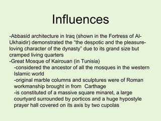 Influences
-Abbasid architecture in Iraq (shown in the Fortress of Al-
Ukhaidir) demonstrated the ―the despotic and the pleasure-
loving character of the dynasty‖ due to its grand size but
cramped living quarters
-Great Mosque of Kairouan (in Tunisia)
-considered the ancestor of all the mosques in the western
Islamic world
-original marble columns and sculptures were of Roman
workmanship brought in from Carthage
-is constituted of a massive square minaret, a large
courtyard surrounded by porticos and a huge hypostyle
prayer hall covered on its axis by two cupolas
 