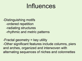 Influences
-Distinguishing motifs
-ordered repetition
-radiating structures
-rhythmic and metric patterns
-Fractal geometry = key utility
-Other significant features include columns, piers
and arches, organized and interwoven with
alternating sequences of niches and colonnettes
 