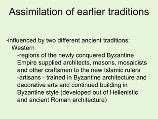 Assimilation of earlier traditions
-influenced by two different ancient traditions:
Western
-regions of the newly conquered Byzantine
Empire supplied architects, masons, mosaicists
and other craftsmen to the new Islamic rulers
-artisans - trained in Byzantine architecture and
decorative arts and continued building in
Byzantine style (developed out of Hellenistic
and ancient Roman architecture)
 