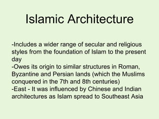 Islamic Architecture
-Includes a wider range of secular and religious
styles from the foundation of Islam to the present
day
-Owes its origin to similar structures in Roman,
Byzantine and Persian lands (which the Muslims
conquered in the 7th and 8th centuries)
-East - It was influenced by Chinese and Indian
architectures as Islam spread to Southeast Asia
 