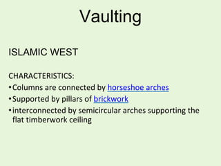 Vaulting
ISLAMIC WEST
CHARACTERISTICS:
•Columns are connected by horseshoe arches
•Supported by pillars of brickwork
•interconnected by semicircular arches supporting the
flat timberwork ceiling
 