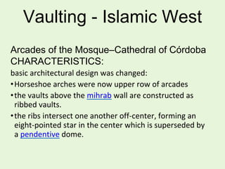 Vaulting - Islamic West
Arcades of the Mosque–Cathedral of Córdoba
CHARACTERISTICS:
basic architectural design was changed:
•Horseshoe arches were now upper row of arcades
•the vaults above the mihrab wall are constructed as
ribbed vaults.
•the ribs intersect one another off-center, forming an
eight-pointed star in the center which is superseded by
a pendentive dome.
 