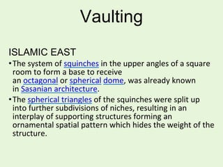 Vaulting
ISLAMIC EAST
•The system of squinches in the upper angles of a square
room to form a base to receive
an octagonal or spherical dome, was already known
in Sasanian architecture.
•The spherical triangles of the squinches were split up
into further subdivisions of niches, resulting in an
interplay of supporting structures forming an
ornamental spatial pattern which hides the weight of the
structure.
 