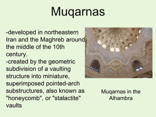 Muqarnas
-developed in northeastern
Iran and the Maghreb around
the middle of the 10th
century.
-created by the geometric
subdivision of a vaulting
structure into miniature,
superimposed pointed-arch
substructures, also known as
"honeycomb", or "stalactite"
vaults
Muqarnas in the
Alhambra
 