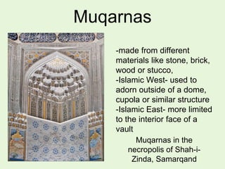 Muqarnas
-made from different
materials like stone, brick,
wood or stucco,
-Islamic West- used to
adorn outside of a dome,
cupola or similar structure
-Islamic East- more limited
to the interior face of a
vault
Muqarnas in the
necropolis of Shah-i-
Zinda, Samarqand
 