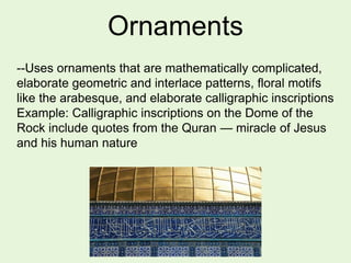 Ornaments
--Uses ornaments that are mathematically complicated,
elaborate geometric and interlace patterns, floral motifs
like the arabesque, and elaborate calligraphic inscriptions
Example: Calligraphic inscriptions on the Dome of the
Rock include quotes from the Quran — miracle of Jesus
and his human nature
 