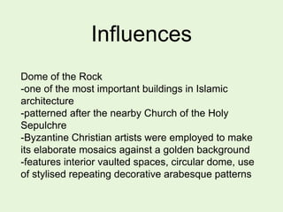 Influences
Dome of the Rock
-one of the most important buildings in Islamic
architecture
-patterned after the nearby Church of the Holy
Sepulchre
-Byzantine Christian artists were employed to make
its elaborate mosaics against a golden background
-features interior vaulted spaces, circular dome, use
of stylised repeating decorative arabesque patterns
 