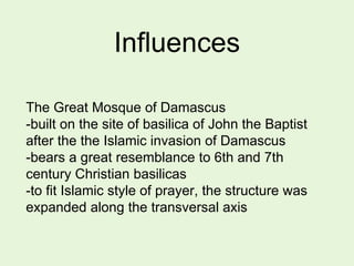 Influences
The Great Mosque of Damascus
-built on the site of basilica of John the Baptist
after the the Islamic invasion of Damascus
-bears a great resemblance to 6th and 7th
century Christian basilicas
-to fit Islamic style of prayer, the structure was
expanded along the transversal axis
 