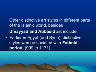 Other distinctive art styles in different parts
of the Islamic world, besides
Umayyad and Abbasid art include:
• Earlier in Egypt (and Syria), distinctive
styles were associated with Fatimid
period, (909 to 1171).
 