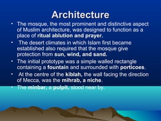 ArchitectureArchitecture
• The mosque, the most prominent and distinctive aspect
of Muslim architecture, was designed to function as a
place of ritual ablution and prayer.
• The desert climates in which Islam first became
established also required that the mosque give
protection from sun, wind, and sand.
• The initial prototype was a simple walled rectangle
containing a fountain and surrounded with porticoes.
• At the centre of the kiblah, the wall facing the direction
of Mecca, was the mihrab, a niche.
• The minbar, a pulpit, stood near by.
 
