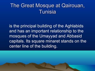 The Great Mosque at Qairouan,The Great Mosque at Qairouan,
TunisiaTunisia
is the principal building of the Aghlabids
and has an important relationship to the
mosques of the Umayyad and Abbasid
capitals. Its square minaret stands on the
center line of the building.
 