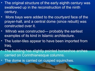 • The original structure of the early eighth century was
swallowed up in the reconstruction of the ninth
century.
• More bays were added to the courtyard face of the
prayer-hall, and a central dome (since rebuilt) was
constructed over it.
• Mihrab was constructed— probably the earliest
examples of its kind in Islamic architecture.
• The luster-tiles appear to have been imported from
Iraq.
• The building has slightly pointed horseshoe arches
carried on Corinthianesque columns.
• The dome is carried on cusped squinches.
 
