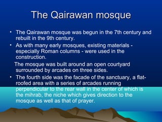 The Qairawan mosqueThe Qairawan mosque
• The Qairawan mosque was begun in the 7th century and
rebuilt in the 9th century.
• As with many early mosques, existing materials -
especially Roman columns - were used in the
construction.
The mosque was built around an open courtyard
surrounded by arcades on three sides.
• The fourth side was the facade of the sanctuary, a flat-
roofed area with a series of arcades running
perpendicular to the rear wall in the center of which is
the mihrab, the niche which gives direction to the
mosque as well as that of prayer.
 