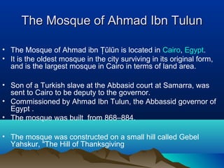 The Mosque of Ahmad Ibn TulunThe Mosque of Ahmad Ibn Tulun
• The Mosque of Ahmad ibn Ţũlũn is located in Cairo, Egypt.
• It is the oldest mosque in the city surviving in its original form,
and is the largest mosque in Cairo in terms of land area.
• Son of a Turkish slave at the Abbasid court at Samarra, was
sent to Cairo to be deputy to the governor.
• Commissioned by Ahmad Ibn Tulun, the Abbassid governor of
Egypt .
• The mosque was built from 868–884.
• The mosque was constructed on a small hill called Gebel
Yahskur, "The Hill of Thanksgiving
 