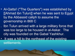 • Al-Qatta'i ("The Quarters") was established by
[[Ahmad ibn Tulun]] when he was sent to Egypt
by the Abbassid caliph to assume the
governorship in 868 C
. Ibn Tulun arrived with a large military force that
was too large to be housed in al-Askar. The
city was founded on the Gabal Yashkhur.
• It was a hill to the northeast of the existing
settlements.
 