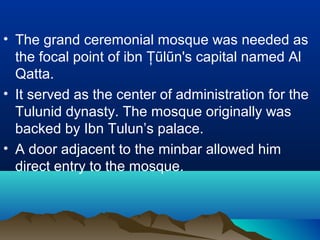 • The grand ceremonial mosque was needed as
the focal point of ibn Ţũlũn's capital named Al
Qatta.
• It served as the center of administration for the
Tulunid dynasty. The mosque originally was
backed by Ibn Tulun’s palace.
• A door adjacent to the minbar allowed him
direct entry to the mosque.
 