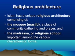 Religious architectureReligious architecture
• Islam has a unique religious architecture
comprising of:
• the mosque (masjid), a place of
community gathering and prayer, and
• the madrassa, or religious school.
Important among the various
characteristic forms.
 