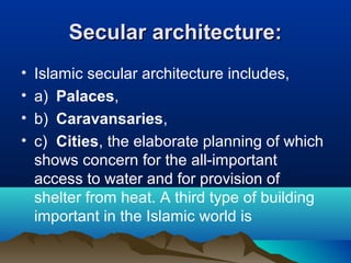 Secular architecture:Secular architecture:
• Islamic secular architecture includes,
• a) Palaces,
• b) Caravansaries,
• c) Cities, the elaborate planning of which
shows concern for the all-important
access to water and for provision of
shelter from heat. A third type of building
important in the Islamic world is
 