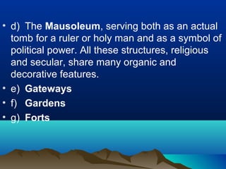 • d) The Mausoleum, serving both as an actual
tomb for a ruler or holy man and as a symbol of
political power. All these structures, religious
and secular, share many organic and
decorative features.
• e) Gateways
• f) Gardens
• g) Forts
 