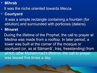 • Mihrab
It was the niche oriented towards Mecca.
• Courtyard
It was a simple rectangle containing a fountain (for
ablution) and surrounded with porticoes (dalans).
• Minaret
During the lifetime of the Prophet, the call to prayer at
Medina was made from a rooftop. In later period, a
tower was built at the corner of the mosque or
courtyard (or, as at Sāmarrā’, Iraq, freestanding) from
which, after Muhammad's lifetime, the call to prayer
was issued five times a day.
 