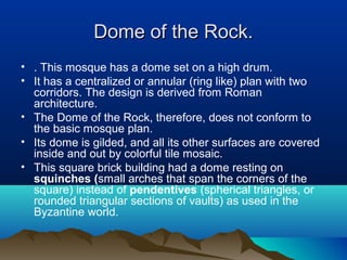 Dome of the Rock.Dome of the Rock.
• . This mosque has a dome set on a high drum.
• It has a centralized or annular (ring like) plan with two
corridors. The design is derived from Roman
architecture.
• The Dome of the Rock, therefore, does not conform to
the basic mosque plan.
• Its dome is gilded, and all its other surfaces are covered
inside and out by colorful tile mosaic.
• This square brick building had a dome resting on
squinches (small arches that span the corners of the
square) instead of pendentives (spherical triangles, or
rounded triangular sections of vaults) as used in the
Byzantine world.
 
