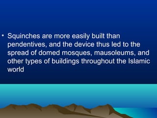 • Squinches are more easily built than
pendentives, and the device thus led to the
spread of domed mosques, mausoleums, and
other types of buildings throughout the Islamic
world
 