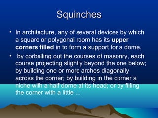 SquinchesSquinches
• In architecture, any of several devices by which
a square or polygonal room has its upper
corners filled in to form a support for a dome.
• by corbelling out the courses of masonry, each
course projecting slightly beyond the one below;
by building one or more arches diagonally
across the corner; by building in the corner a
niche with a half dome at its head; or by filling
the corner with a little ...
 