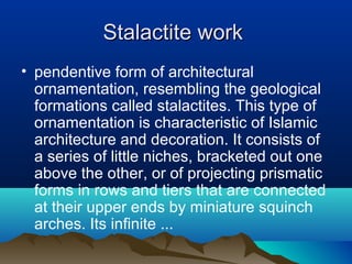 Stalactite workStalactite work
• pendentive form of architectural
ornamentation, resembling the geological
formations called stalactites. This type of
ornamentation is characteristic of Islamic
architecture and decoration. It consists of
a series of little niches, bracketed out one
above the other, or of projecting prismatic
forms in rows and tiers that are connected
at their upper ends by miniature squinch
arches. Its infinite ...
 