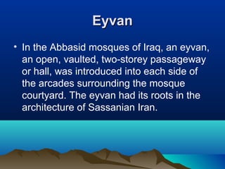EyvanEyvan
• In the Abbasid mosques of Iraq, an eyvan,
an open, vaulted, two-storey passageway
or hall, was introduced into each side of
the arcades surrounding the mosque
courtyard. The eyvan had its roots in the
architecture of Sassanian Iran.
 