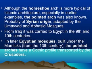 • Although the horseshoe arch is more typical of
Islamic architecture, especially in earlier
examples, the pointed arch was also known.
Probably of Syrian origin, adapted by the
Umayyad and Abbasid Mosques.
• From Iraq it was carried to Egypt in the 9th and
10th centuries.
• In later Egyptian mosques, built under the
Mamluks (from the 13th century), the pointed
arches have a Gothic profile transported by the
Crusaders.
 