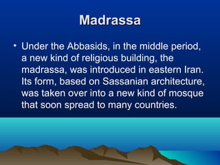 MadrassaMadrassa
• Under the Abbasids, in the middle period,
a new kind of religious building, the
madrassa, was introduced in eastern Iran.
Its form, based on Sassanian architecture,
was taken over into a new kind of mosque
that soon spread to many countries.
 
