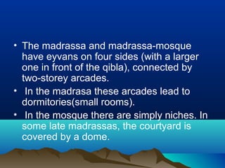• The madrassa and madrassa-mosque
have eyvans on four sides (with a larger
one in front of the qibla), connected by
two-storey arcades.
• In the madrasa these arcades lead to
dormitories(small rooms).
• In the mosque there are simply niches. In
some late madrassas, the courtyard is
covered by a dome.
 