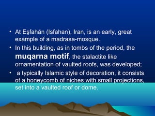 • At Eşfahān (Isfahan), Iran, is an early, great
example of a madrasa-mosque.
• In this building, as in tombs of the period, the
muqarna motif, the stalactite like
ornamentation of vaulted roofs, was developed;
• a typically Islamic style of decoration, it consists
of a honeycomb of niches with small projections,
set into a vaulted roof or dome.
 