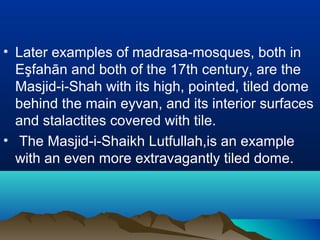 • Later examples of madrasa-mosques, both in
Eşfahān and both of the 17th century, are the
Masjid-i-Shah with its high, pointed, tiled dome
behind the main eyvan, and its interior surfaces
and stalactites covered with tile.
• The Masjid-i-Shaikh Lutfullah,is an example
with an even more extravagantly tiled dome.
 