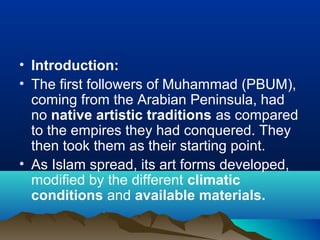 • Introduction:
• The first followers of Muhammad (PBUM),
coming from the Arabian Peninsula, had
no native artistic traditions as compared
to the empires they had conquered. They
then took them as their starting point.
• As Islam spread, its art forms developed,
modified by the different climatic
conditions and available materials.
 