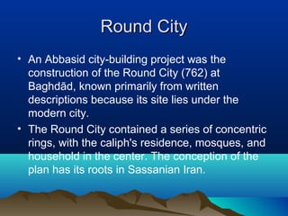 Round CityRound City
• An Abbasid city-building project was the
construction of the Round City (762) at
Baghdād, known primarily from written
descriptions because its site lies under the
modern city.
• The Round City contained a series of concentric
rings, with the caliph's residence, mosques, and
household in the center. The conception of the
plan has its roots in Sassanian Iran.
 