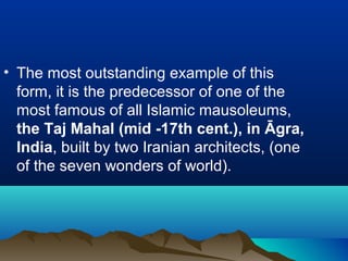 • The most outstanding example of this
form, it is the predecessor of one of the
most famous of all Islamic mausoleums,
the Taj Mahal (mid -17th cent.), in Āgra,
India, built by two Iranian architects, (one
of the seven wonders of world).
 