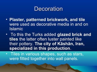 DecorationDecoration
• Plaster, patterned brickwork, and tile
were used as decorative media in and on
Islamic
• To this the Turks added glazed brick and
tiles the latter often luster painted like
their pottery. The city of Kāshān, Iran,
specialized in this production.
• Tiles in various shapes, such as stars,
were fitted together into wall panels.
 