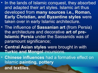 • In the lands of Islamic conquest, they absorbed
and adapted their art styles. Islamic art thus
developed from many sources i.e., Roman,
Early Christian, and Byzantine styles were
taken over in early Islamic architecture.
• The influence of Sassanian art (from Persia)
the architecture and decorative art of pre-
Islamic Persia under the Sassanids was of
paramount significance;
• Central Asian styles were brought in with
Turkic and Mongol incursions.
• Chinese influences had a formative effect on
Islamic painting, pottery
and textiles.
 