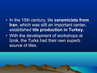 • In the 15th century, tile ceramicists from
Iran, which was still an important center,
established tile production in Turkey.
• With the development of workshops at
İznik, the Turks had their own superb
source of tiles.
 