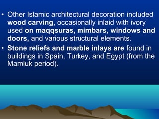 • Other Islamic architectural decoration included
wood carving, occasionally inlaid with ivory
used on maqqsuras, mimbars, windows and
doors, and various structural elements.
• Stone reliefs and marble inlays are found in
buildings in Spain, Turkey, and Egypt (from the
Mamluk period).
 