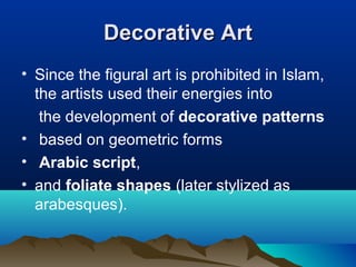Decorative ArtDecorative Art
• Since the figural art is prohibited in Islam,
the artists used their energies into
the development of decorative patterns
• based on geometric forms
• Arabic script,
• and foliate shapes (later stylized as
arabesques).
 