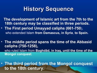 History SequenceHistory Sequence
The development of Islamic art from the 7th to the
18th century may be classified in three periods.
• The First period Umayyad caliphs (661-750),
who extended Islam from Damascus, in Syria, to Spain.
• The middle period spans the time of the Abbasid
caliphs (750-1258),
who ruled Islam from Baghdād, in Iraq, until the time of the
Mongol conquest.
• The third period from the Mongol conquest
to the 18th century.
 