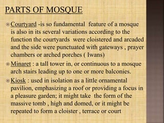  Courtyard -is so fundamental feature of a mosque
is also in its several variations according to the
function the courtyards were cloistered and arcaded
and the side were punctuated with gateways , prayer
chambers or arched porches ( Iwans)
 Minaret : a tall tower in, or continuous to a mosque
arch stairs leading up to one or more balconies.
 Kiosk : used in isolation as a little ornamental
pavilion, emphasizing a roof or providing a focus in
a pleasure garden; it might take the form of the
massive tomb , high and domed, or it might be
repeated to form a cloister , terrace or court
 