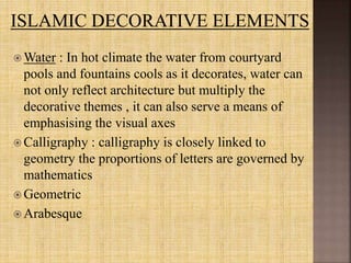  Water : In hot climate the water from courtyard
pools and fountains cools as it decorates, water can
not only reflect architecture but multiply the
decorative themes , it can also serve a means of
emphasising the visual axes
 Calligraphy : calligraphy is closely linked to
geometry the proportions of letters are governed by
mathematics
 Geometric
 Arabesque
 