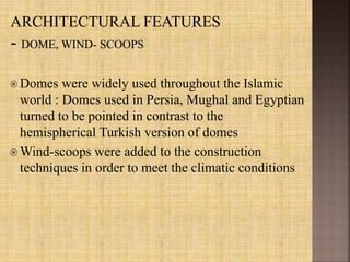  Domes were widely used throughout the Islamic
world : Domes used in Persia, Mughal and Egyptian
turned to be pointed in contrast to the
hemispherical Turkish version of domes
 Wind-scoops were added to the construction
techniques in order to meet the climatic conditions
 