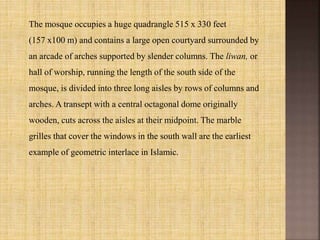 The mosque occupies a huge quadrangle 515 x 330 feet
(157 x100 m) and contains a large open courtyard surrounded by
an arcade of arches supported by slender columns. The liwan, or
hall of worship, running the length of the south side of the
mosque, is divided into three long aisles by rows of columns and
arches. A transept with a central octagonal dome originally
wooden, cuts across the aisles at their midpoint. The marble
grilles that cover the windows in the south wall are the earliest
example of geometric interlace in Islamic.
 