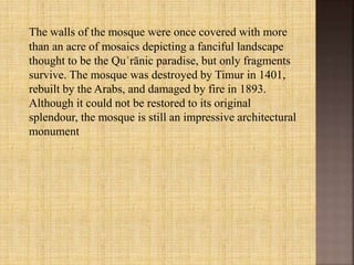 The walls of the mosque were once covered with more
than an acre of mosaics depicting a fanciful landscape
thought to be the Quʾrānic paradise, but only fragments
survive. The mosque was destroyed by Timur in 1401,
rebuilt by the Arabs, and damaged by fire in 1893.
Although it could not be restored to its original
splendour, the mosque is still an impressive architectural
monument
 